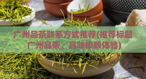 广州品茶联系方式推荐(推荐标题 广州品茶，品味极致体验)