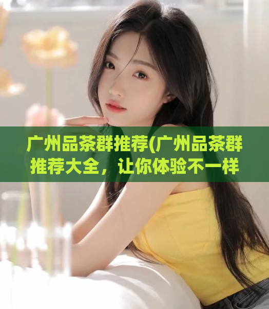 广州品茶群推荐(广州品茶群推荐大全，让你体验不一样的品茶之旅)