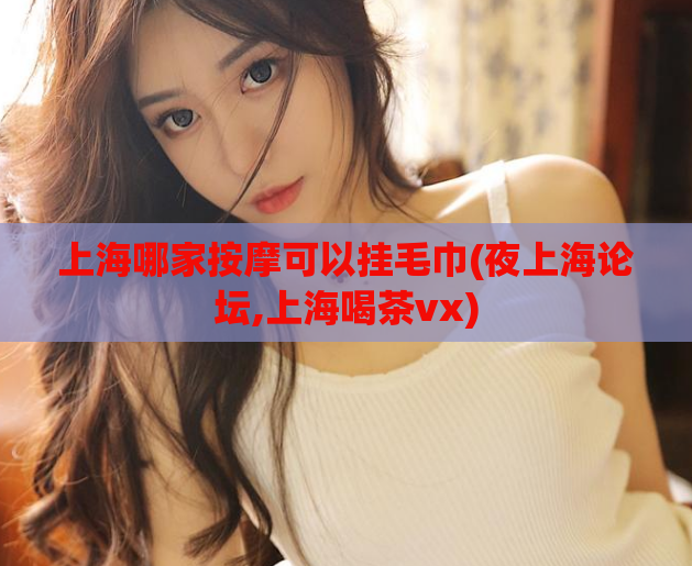 上海哪家按摩可以挂毛巾(夜上海论坛,上海喝茶vx)