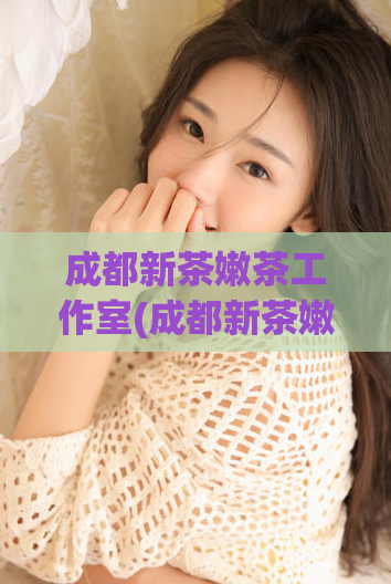 成都新茶嫩茶工作室(成都新茶嫩茶工作室——让你品尝顶级鲜茶的新体验)