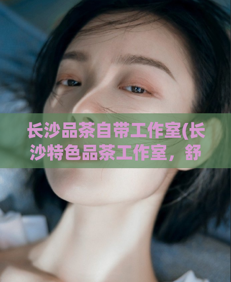 长沙品茶自带工作室(长沙特色品茶工作室，舒适休闲的品茶空间)
