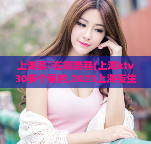 上海卖婬在哪条巷(上海ktv30多个男的,2023上海夜生活节活动时间)