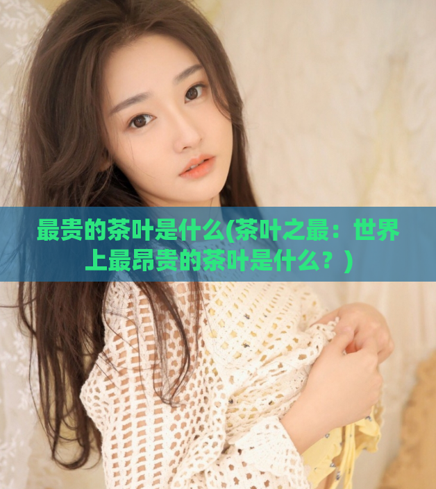 最贵的茶叶是什么(茶叶之最：世界上最昂贵的茶叶是什么？)