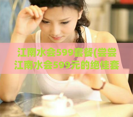 江南水会599套餐(尝尝江南水会599元的绝佳套餐吧！)