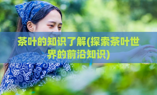 茶叶的知识了解(探索茶叶世界的前沿知识)