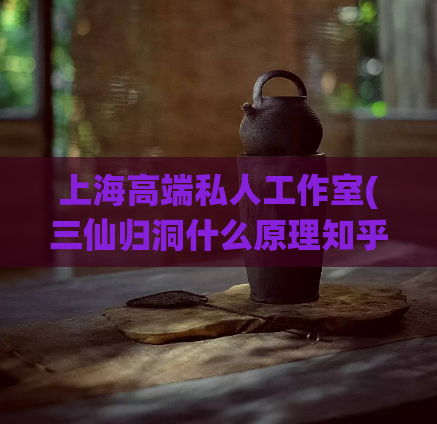 上海高端私人工作室(三仙归洞什么原理知乎,上海各区高端海选)