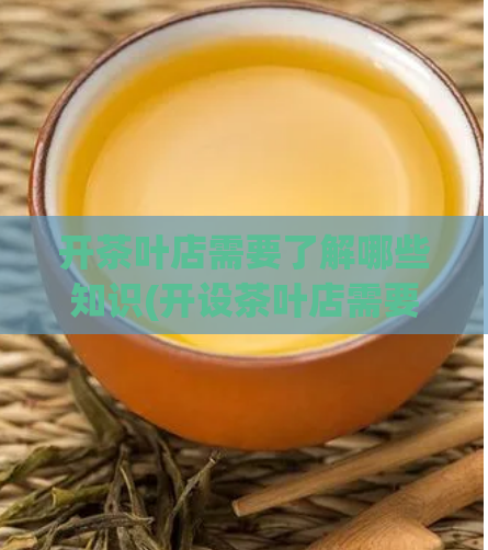 开茶叶店需要了解哪些知识(开设茶叶店需要了解的知识是什么?)