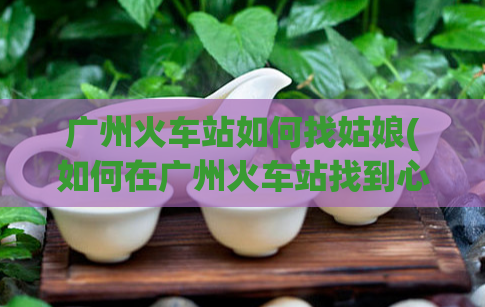 广州火车站如何找姑娘(如何在广州火车站找到心仪的姑娘？)