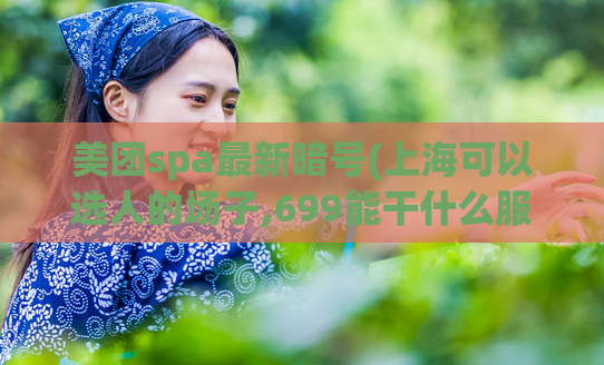 美团spa最新暗号(上海可以选人的场子,699能干什么服务)