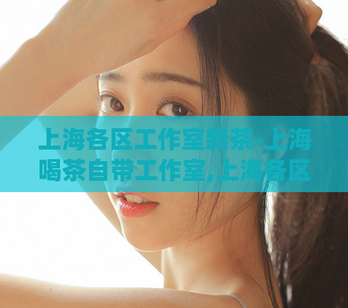上海各区工作室新茶-上海喝茶自带工作室,上海各区工作室新茶)