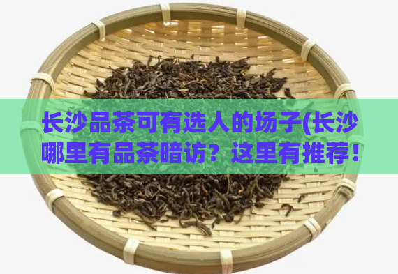 长沙品茶可有选人的场子(长沙哪里有品茶暗访？这里有推荐！)