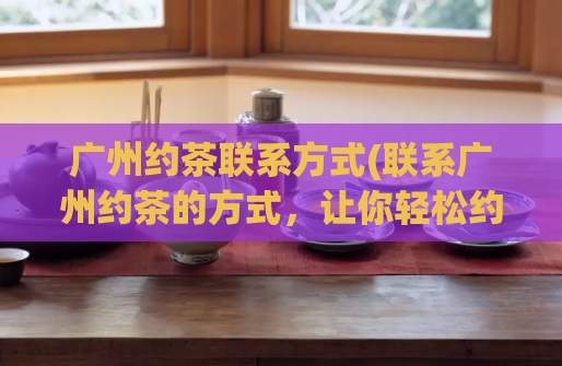 广州约茶联系方式(联系广州约茶的方式，让你轻松约上好友)