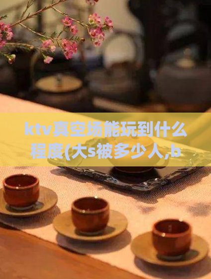 ktv真空场能玩到什么程度(大s被多少人,b的形态)