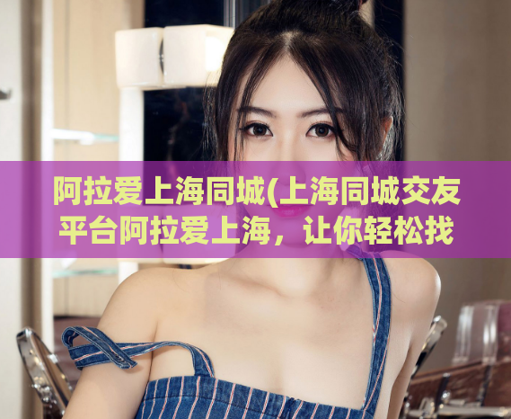 阿拉爱上海同城(上海同城交友平台阿拉爱上海，让你轻松找到漂亮小姐姐)