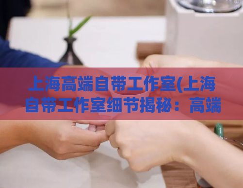 上海高端自带工作室(上海自带工作室细节揭秘:高端定制服务盘点)