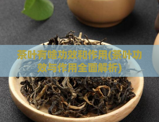 茶叶有啥功效和作用(茶叶功效与作用全面解析)
