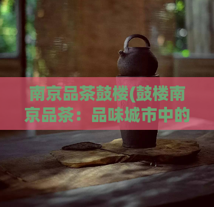 南京品茶鼓楼(鼓楼南京品茶：品味城市中的茶文化巨著)