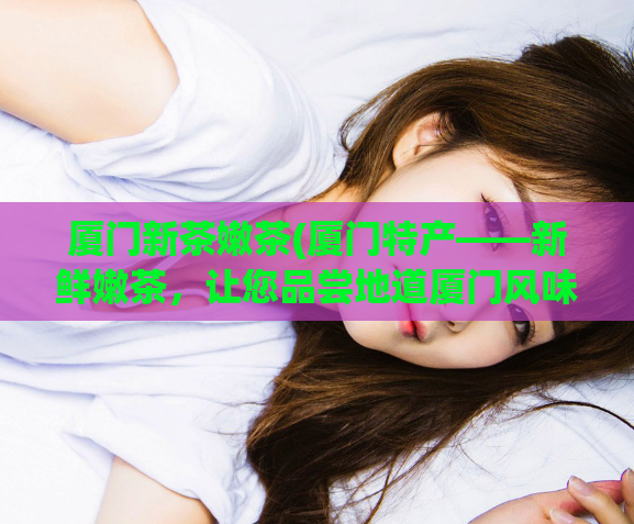 厦门新茶嫩茶(厦门特产——新鲜嫩茶，让您品尝地道厦门风味)