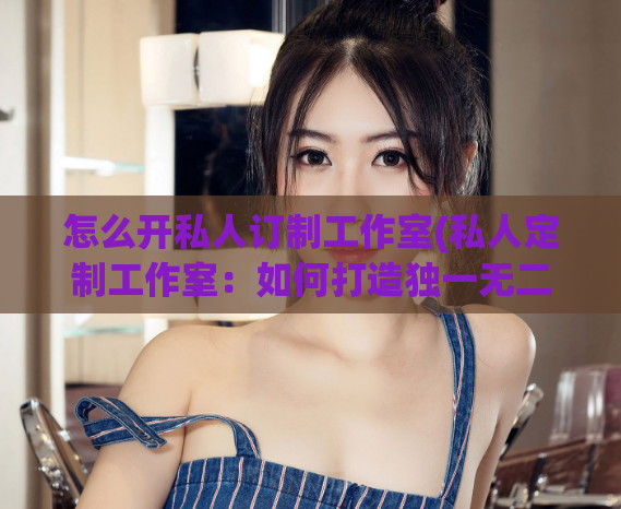 怎么开私人订制工作室(私人定制工作室：如何打造独一无二的个性化服务？)