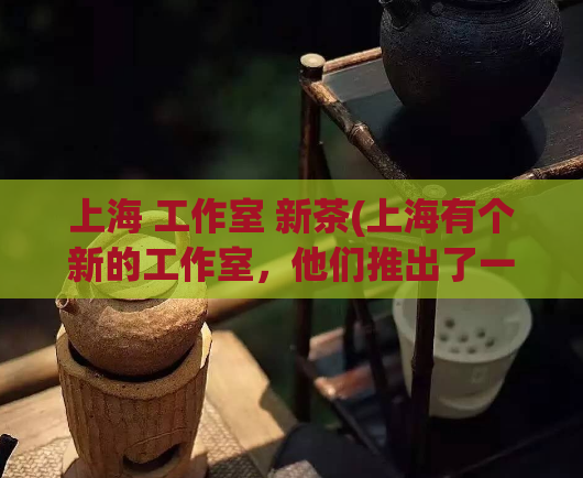 上海 工作室 新茶(上海有个新的工作室，他们推出了一款新茶！)