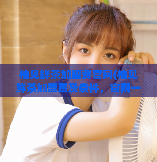 柚见鲜茶加盟费官网(柚见鲜茶加盟费及条件,官网一键查询!)