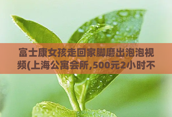 富士康女孩走回家脚磨出泡泡视频(上海公寓会所,500元2小时不限次数是真的吗)