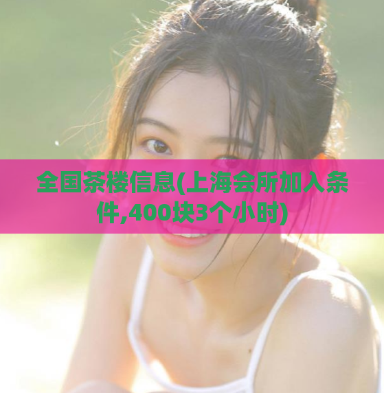 全国茶楼信息(上海会所加入条件,400块3个小时)