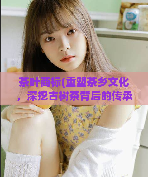 茶叶商标(重塑茶乡文化,深挖古树茶背后的传承秘密)