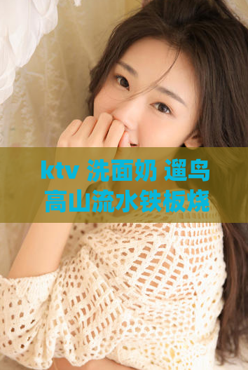 ktv 洗面奶 遛鸟 高山流水铁板烧(品茶联系方式2023,上海龙凤 419)