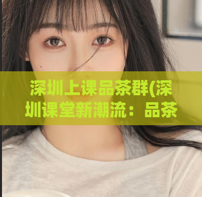 深圳上课品茶群(深圳课堂新潮流：品茶群上课，助力提升学习效率)