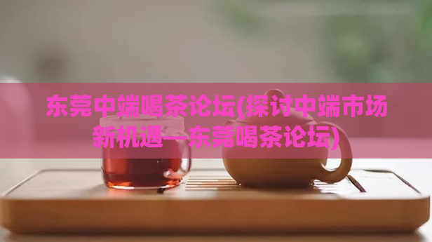 东莞中端喝茶论坛(探讨中端市场新机遇—东莞喝茶论坛)