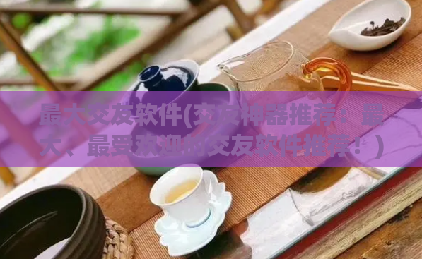 最大交友软件(交友神器推荐：最大、最受欢迎的交友软件推荐！)