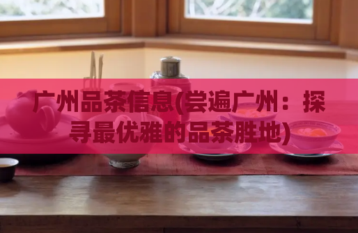 广州品茶信息(尝遍广州：探寻最优雅的品茶胜地)