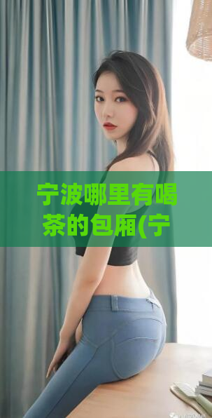 宁波哪里有喝茶的包厢(宁波哪些地方有茶室提供包厢服务)