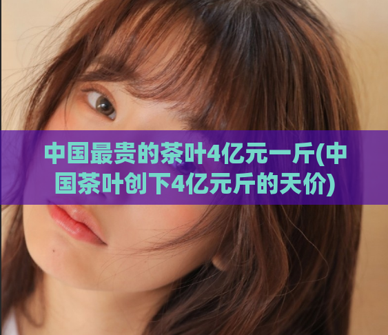 中国最贵的茶叶4亿元一斤(中国茶叶创下4亿元斤的天价)