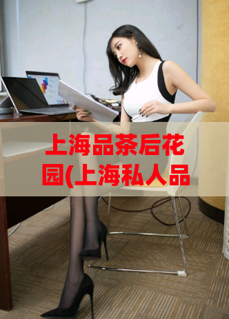 上海品茶后花园(上海私人品茶会所——体验最贴心的韵味花园)