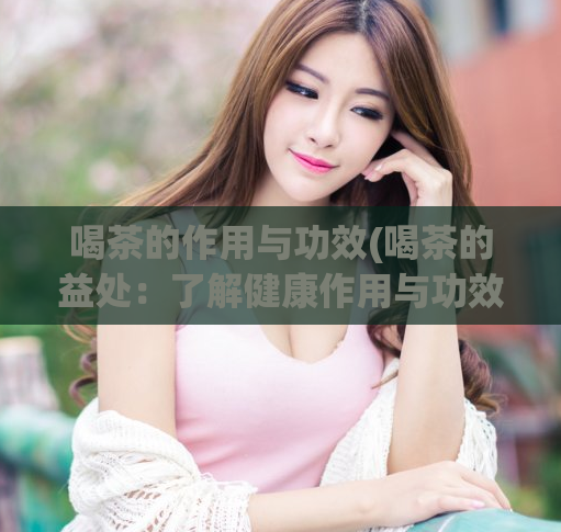 喝茶的作用与功效(喝茶的益处:了解健康作用与功效)
