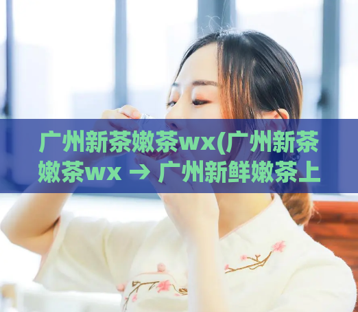 广州新茶嫩茶wx(广州新茶嫩茶wx → 广州新鲜嫩茶上市，香味浓郁口感顺滑)