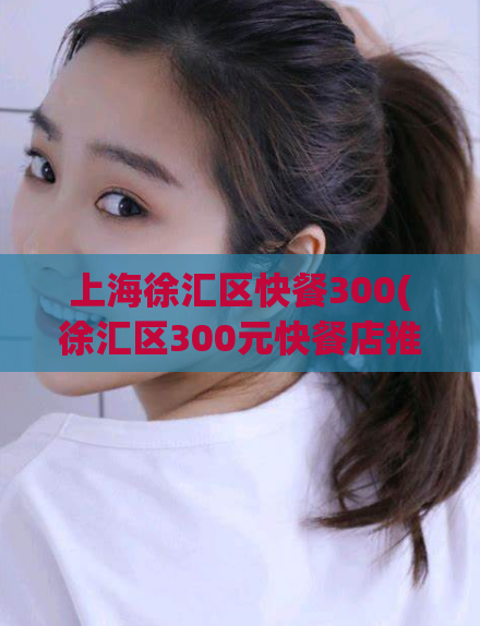 上海徐汇区快餐300(徐汇区300元快餐店推荐，美食精选等你来尝！)