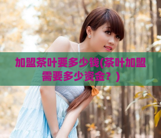 加盟茶叶要多少钱(茶叶加盟需要多少资金？)