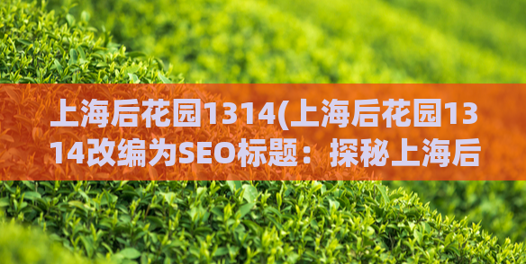 上海后花园1314(上海后花园1314改编为SEO标题：探秘上海后花园1314，感受浓浓情怀)