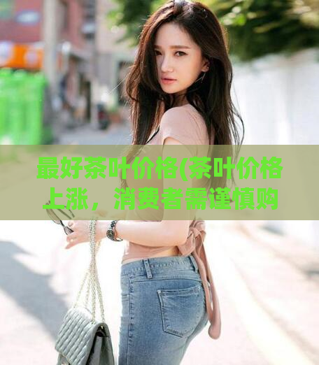 最好茶叶价格(茶叶价格上涨,消费者需谨慎购买)