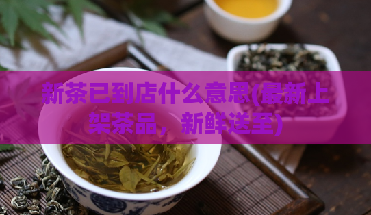 新茶已到店什么意思(最新上架茶品，新鲜送至)