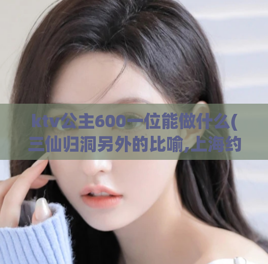 ktv公主600一位能做什么(三仙归洞另外的比喻,上海约一次大约多少钱)