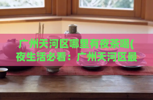 广州天河区哪里有夜茶喝(夜生活必看：广州天河区最佳夜茶推荐)