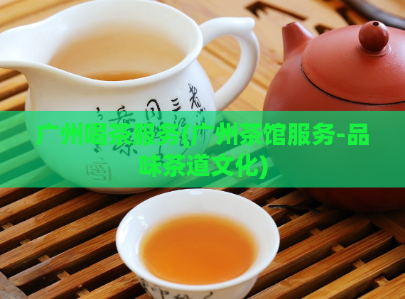 广州喝茶服务(广州茶馆服务-品味茶道文化)