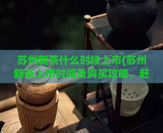 苏州新茶什么时候上市(苏州新茶上市时间及购买攻略，赶紧了解！)