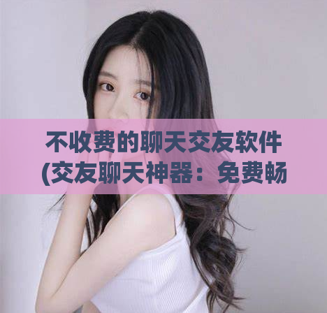 不收费的聊天交友软件(交友聊天神器：免费畅聊不限时！)