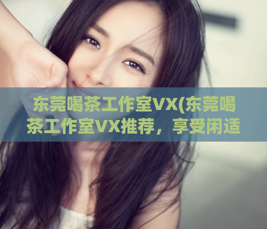 东莞喝茶工作室VX(东莞喝茶工作室VX推荐，享受闲适时光)
