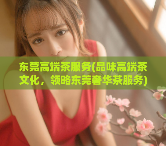 东莞高端茶服务(品味高端茶文化，领略东莞奢华茶服务)